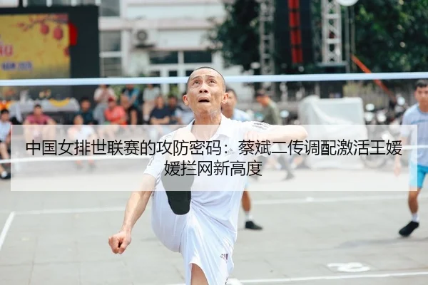 中国女排世联赛的攻防密码：蔡斌二传调配激活王媛媛拦网新高度