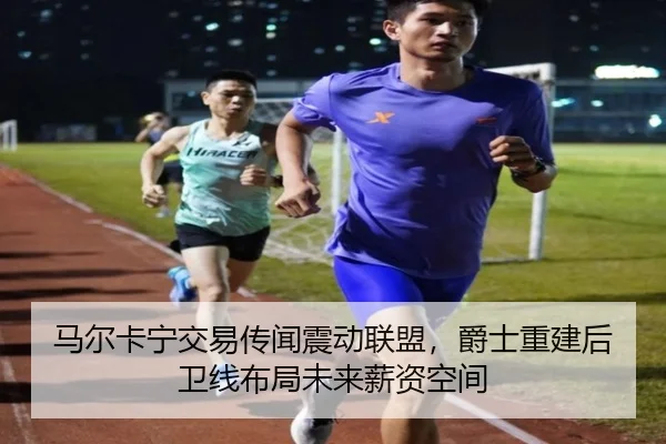 马尔卡宁交易传闻震动联盟，爵士重建后卫线布局未来薪资空间