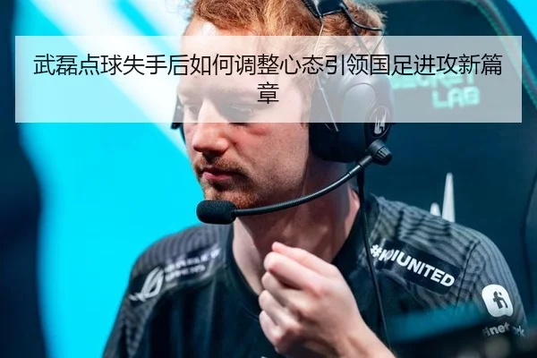 武磊点球失手后如何调整心态引领国足进攻新篇章