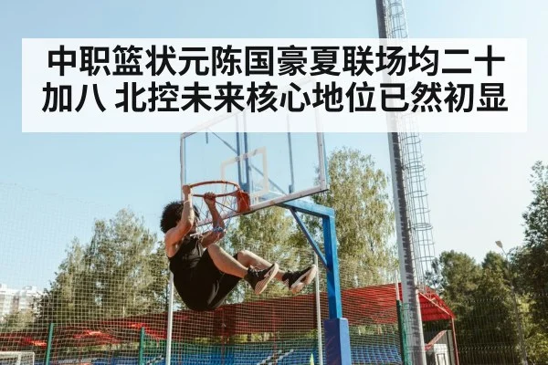 中职篮状元陈国豪夏联场均二十加八 北控未来核心地位已然初显